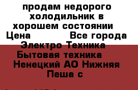 продам недорого холодильник в хорошем состоянии › Цена ­ 8 000 - Все города Электро-Техника » Бытовая техника   . Ненецкий АО,Нижняя Пеша с.